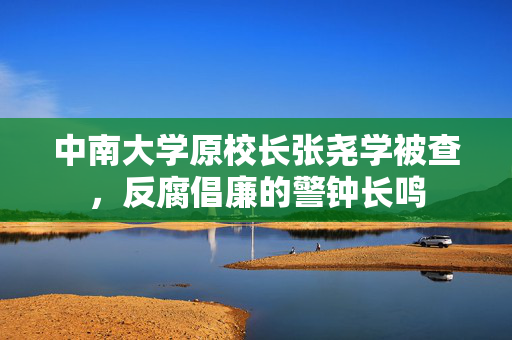 中南大学原校长张尧学被查，反腐倡廉的警钟长鸣