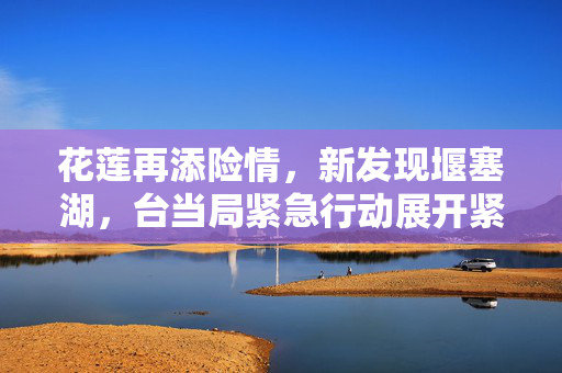 花莲再添险情，新发现堰塞湖，台当局紧急行动展开紧急开挖