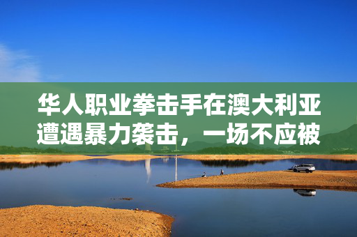 华人职业拳击手在澳大利亚遭遇暴力袭击，一场不应被遗忘的悲剧