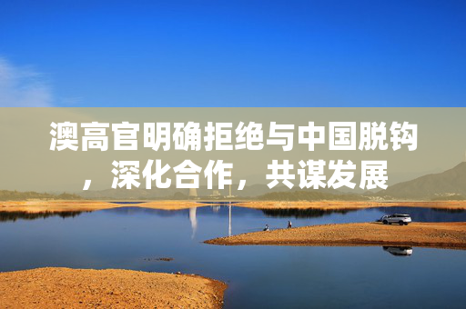 澳高官明确拒绝与中国脱钩，深化合作，共谋发展