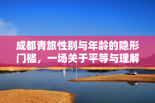 成都青旅性别与年龄的隐形门槛，一场关于平等与理解的探讨