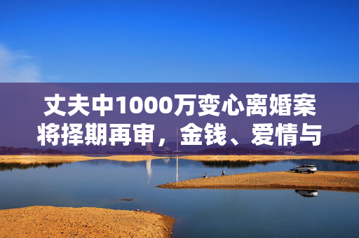丈夫中1000万变心离婚案将择期再审，金钱、爱情与法律的纠葛