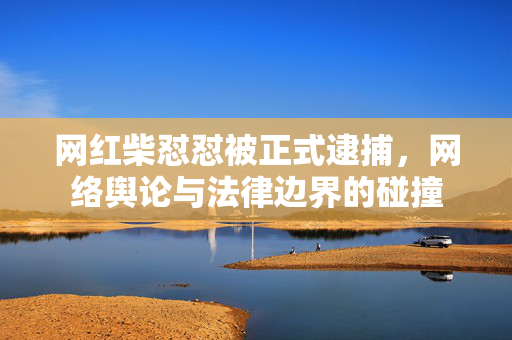 网红柴怼怼被正式逮捕，网络舆论与法律边界的碰撞