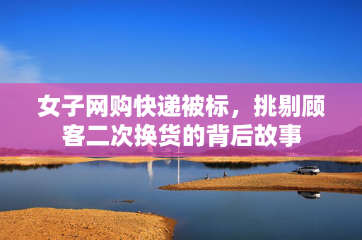 女子网购快递被标，挑剔顾客二次换货的背后故事