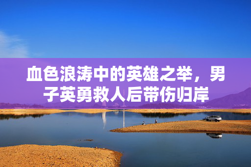 血色浪涛中的英雄之举，男子英勇救人后带伤归岸