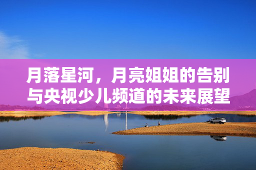 月落星河，月亮姐姐的告别与央视少儿频道的未来展望
