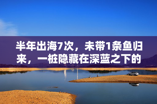 半年出海7次，未带1条鱼归来，一桩隐藏在深蓝之下的非法捕捞大案