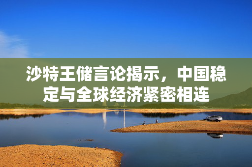沙特王储言论揭示，中国稳定与全球经济紧密相连