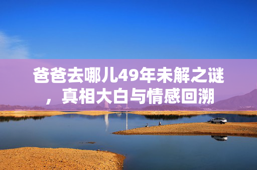 爸爸去哪儿49年未解之谜，真相大白与情感回溯