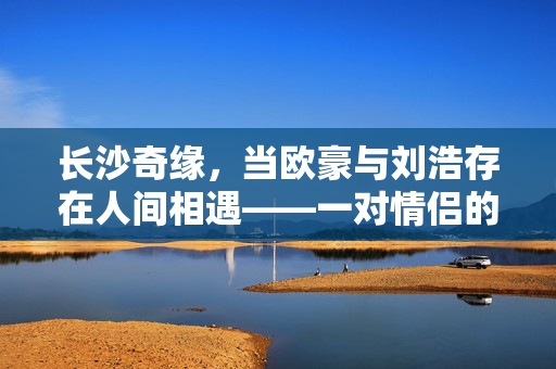 长沙奇缘，当欧豪与刘浩存在人间相遇——一对情侣的撞脸奇遇