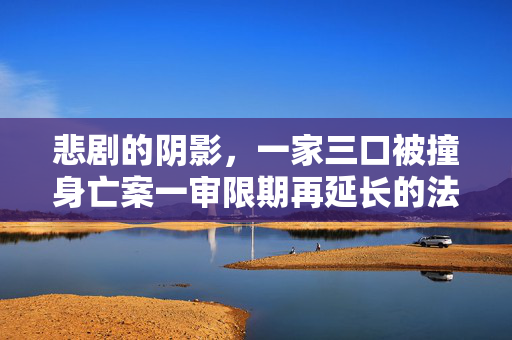 悲剧的阴影，一家三口被撞身亡案一审限期再延长的法律与人性考量