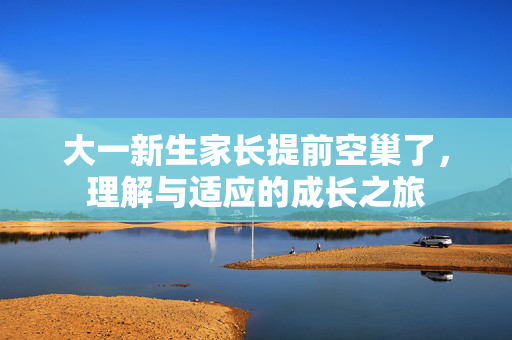 大一新生家长提前空巢了，理解与适应的成长之旅