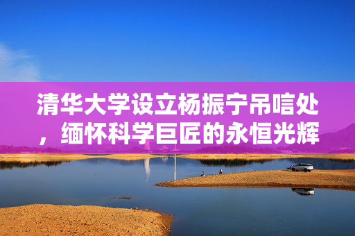 清华大学设立杨振宁吊唁处，缅怀科学巨匠的永恒光辉