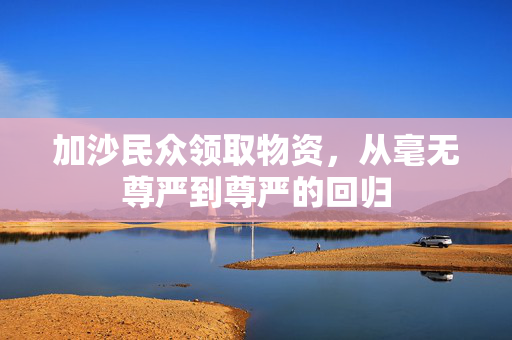 加沙民众领取物资，从毫无尊严到尊严的回归