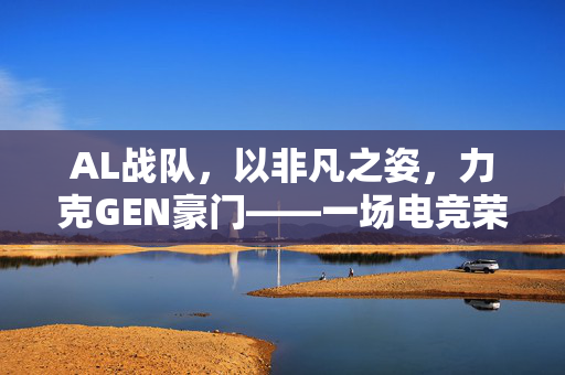 AL战队，以非凡之姿，力克GEN豪门——一场电竞荣耀的较量