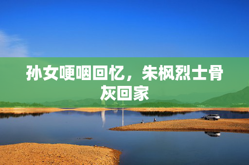孙女哽咽回忆，朱枫烈士骨灰回家