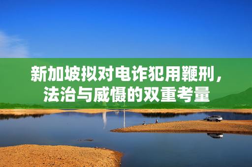 新加坡拟对电诈犯用鞭刑，法治与威慑的双重考量