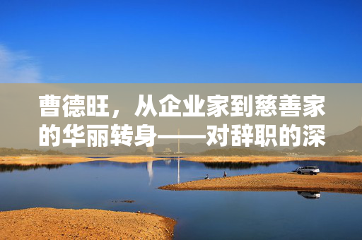 曹德旺，从企业家到慈善家的华丽转身——对辞职的深度回应