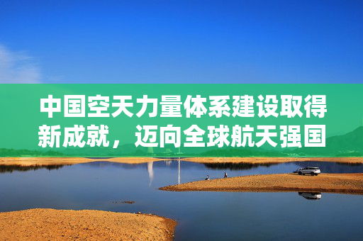 中国空天力量体系建设取得新成就，迈向全球航天强国的坚实步伐