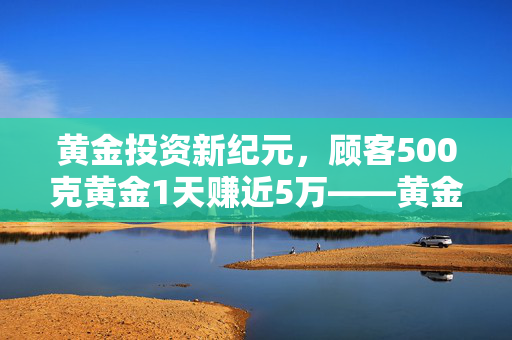 黄金投资新纪元，顾客500克黄金1天赚近5万——黄金市场的奇迹与策略