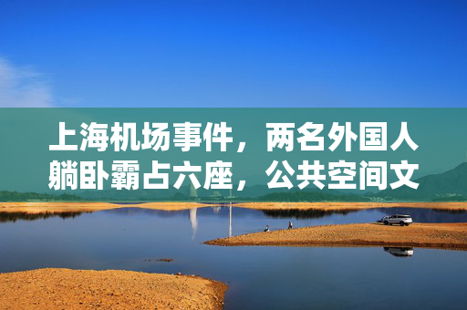 上海机场事件，两名外国人躺卧霸占六座，公共空间文明与规则的反思