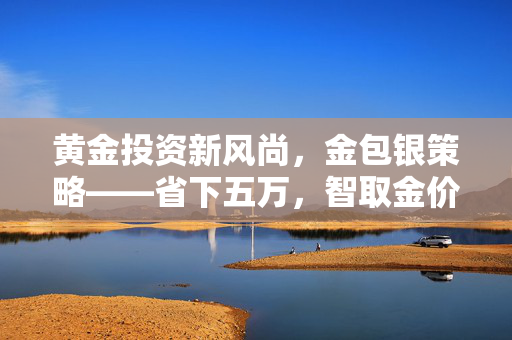 黄金投资新风尚，金包银策略——省下五万，智取金价暴涨