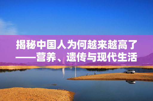 揭秘中国人为何越来越高了——营养、遗传与现代生活的共同作用