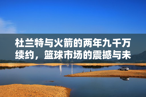 杜兰特与火箭的两年九千万续约，篮球市场的震撼与未来展望