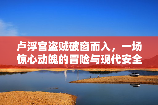 卢浮宫盗贼破窗而入，一场惊心动魄的冒险与现代安全挑战