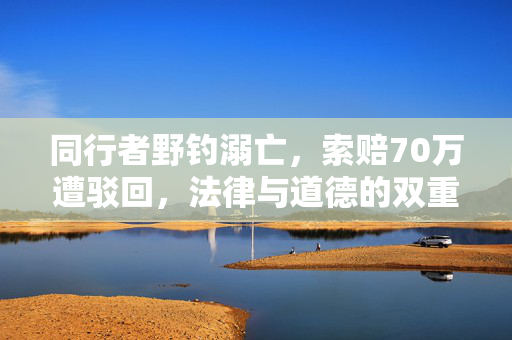 同行者野钓溺亡，索赔70万遭驳回，法律与道德的双重考量