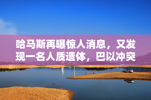 哈马斯再曝惊人消息，又发现一名人质遗体，巴以冲突升级的阴霾笼罩全球