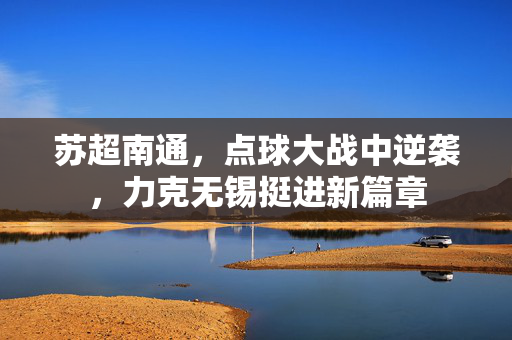 苏超南通，点球大战中逆袭，力克无锡挺进新篇章