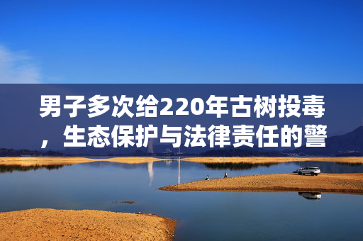 男子多次给220年古树投毒，生态保护与法律责任的警钟
