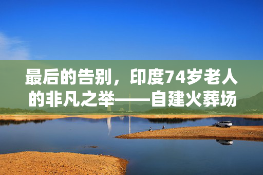 最后的告别，印度74岁老人的非凡之举——自建火葬场，演绎生命最后的尊严与爱