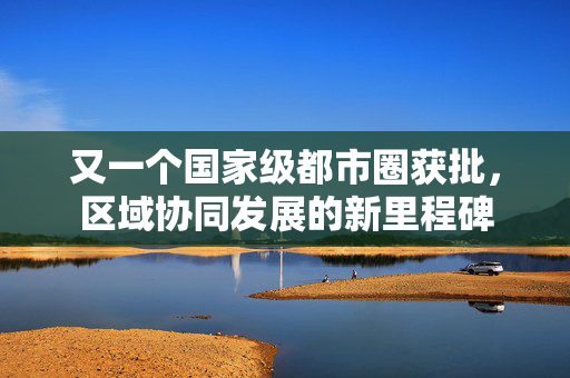 又一个国家级都市圈获批，区域协同发展的新里程碑