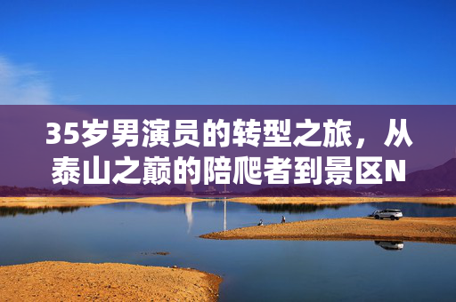 35岁男演员的转型之旅，从泰山之巅的陪爬者到景区NPC的华丽转身
