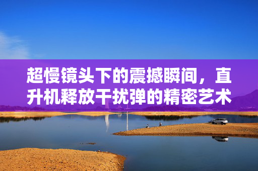 超慢镜头下的震撼瞬间，直升机释放干扰弹的精密艺术