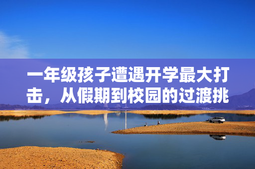 一年级孩子遭遇开学最大打击，从假期到校园的过渡挑战