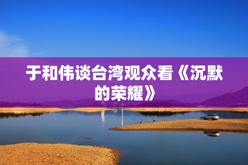 于和伟谈台湾观众看《沉默的荣耀》
