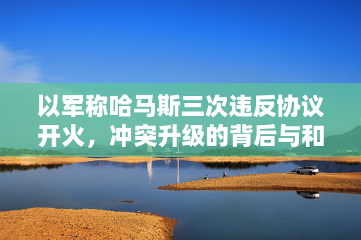 以军称哈马斯三次违反协议开火，冲突升级的背后与和平的呼唤