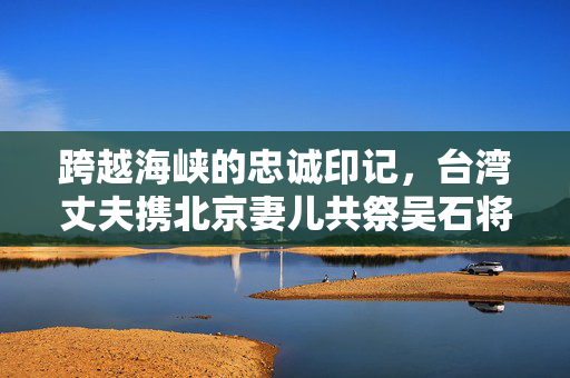 跨越海峡的忠诚印记，台湾丈夫携北京妻儿共祭吴石将军