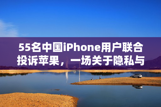 55名中国iPhone用户联合投诉苹果，一场关于隐私与服务的维权行动