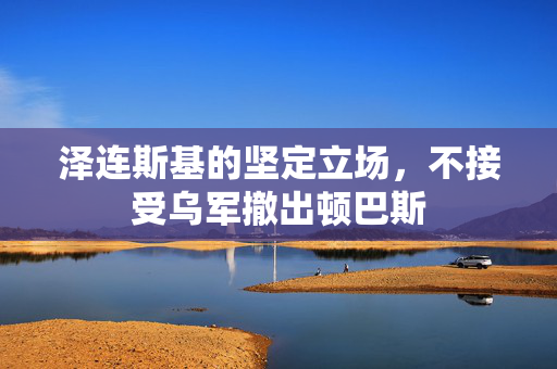 泽连斯基的坚定立场，不接受乌军撤出顿巴斯