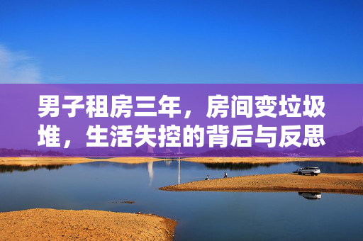 男子租房三年，房间变垃圾堆，生活失控的背后与反思