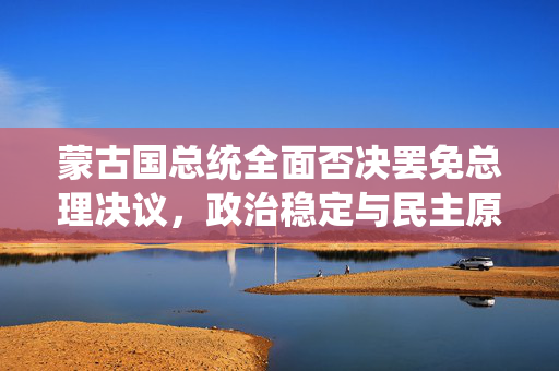 蒙古国总统全面否决罢免总理决议，政治稳定与民主原则的较量