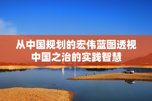 从中国规划的宏伟蓝图透视中国之治的实践智慧