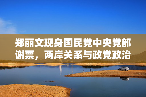 郑丽文现身国民党中央党部谢票，两岸关系与政党政治的微妙平衡