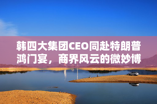 韩四大集团CEO同赴特朗普鸿门宴，商界风云的微妙博弈