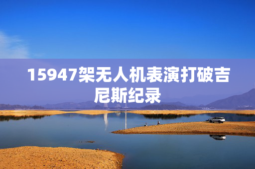 15947架无人机表演打破吉尼斯纪录