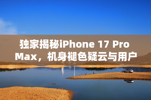 独家揭秘iPhone 17 Pro Max，机身褪色疑云与用户关切
